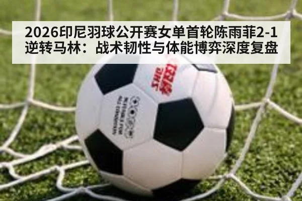 2026印尼羽球公开赛女单首轮陈雨菲2-1逆转马林:战术韧性与体能博弈深度复盘